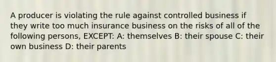 A producer is violating the rule against controlled business if they write too much insurance business on the risks of all of the following persons, EXCEPT: A: themselves B: their spouse C: their own business D: their parents