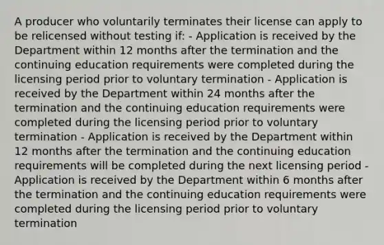 A producer who voluntarily terminates their license can apply to be relicensed without testing if: - Application is received by the Department within 12 months after the termination and the continuing education requirements were completed during the licensing period prior to voluntary termination - Application is received by the Department within 24 months after the termination and the continuing education requirements were completed during the licensing period prior to voluntary termination - Application is received by the Department within 12 months after the termination and the continuing education requirements will be completed during the next licensing period - Application is received by the Department within 6 months after the termination and the continuing education requirements were completed during the licensing period prior to voluntary termination