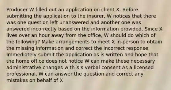 Producer W filled out an application on client X. Before submitting the application to the insurer, W notices that there was one question left unanswered and another one was answered incorrectly based on the information provided. Since X lives over an hour away from the office, W should do which of the following? Make arrangements to meet X in-person to obtain the missing information and correct the incorrect response Immediately submit the application as is written and hope that the home office does not notice W can make these necessary administrative changes with X's verbal consent As a licensed professional, W can answer the question and correct any mistakes on behalf of X