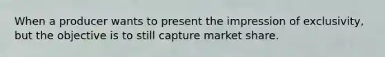 When a producer wants to present the impression of exclusivity, but the objective is to still capture market share.