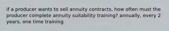 if a producer wants to sell annuity contracts, how often must the producer complete annuity suitability training? annually, every 2 years, one time training