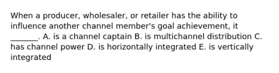 When a producer, wholesaler, or retailer has the ability to influence another channel member's goal achievement, it _______. A. is a channel captain B. is multichannel distribution C. has channel power D. is horizontally integrated E. is vertically integrated