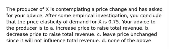 The producer of X is contemplating a price change and has asked for your advice. After some empirical investigation, you conclude that the price elasticity of demand for X is 0.75. Your advice to the producer is to a. increase price to raise total revenue. b. decrease price to raise total revenue. c. leave price unchanged since it will not influence total revenue. d. none of the above