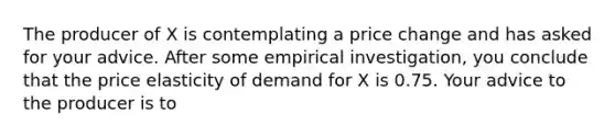 The producer of X is contemplating a price change and has asked for your advice. After some empirical investigation, you conclude that the price elasticity of demand for X is 0.75. Your advice to the producer is to