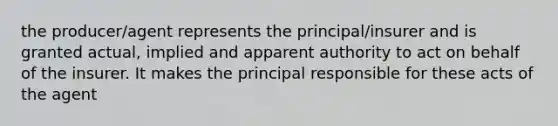 the producer/agent represents the principal/insurer and is granted actual, implied and apparent authority to act on behalf of the insurer. It makes the principal responsible for these acts of the agent