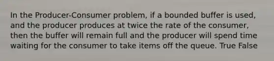 In the Producer-Consumer problem, if a bounded buffer is used, and the producer produces at twice the rate of the consumer, then the buffer will remain full and the producer will spend time waiting for the consumer to take items off the queue. True False