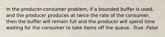 In the producer-consumer problem, if a bounded buffer is used, and the producer produces at twice the rate of the consumer, then the buffer will remain full and the producer will spend time waiting for the consumer to take items off the queue. -True -False