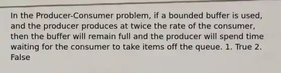 In the Producer-Consumer problem, if a bounded buffer is used, and the producer produces at twice the rate of the consumer, then the buffer will remain full and the producer will spend time waiting for the consumer to take items off the queue. 1. True 2. False