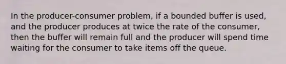 In the producer-consumer problem, if a bounded buffer is used, and the producer produces at twice the rate of the consumer, then the buffer will remain full and the producer will spend time waiting for the consumer to take items off the queue.