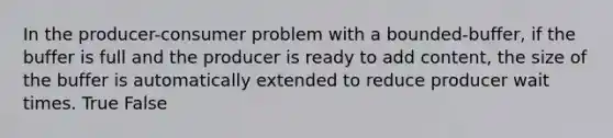 In the producer-consumer problem with a bounded-buffer, if the buffer is full and the producer is ready to add content, the size of the buffer is automatically extended to reduce producer wait times. True False