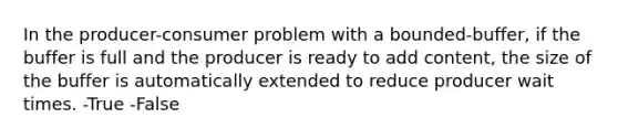 In the producer-consumer problem with a bounded-buffer, if the buffer is full and the producer is ready to add content, the size of the buffer is automatically extended to reduce producer wait times. -True -False