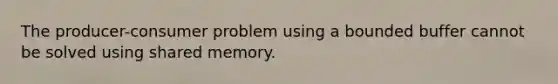 The producer-consumer problem using a bounded buffer cannot be solved using shared memory.