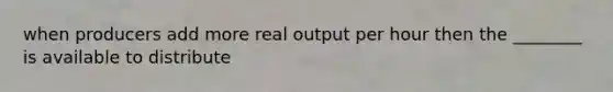 when producers add more real output per hour then the ________ is available to distribute