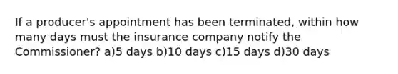 If a producer's appointment has been terminated, within how many days must the insurance company notify the Commissioner? a)5 days b)10 days c)15 days d)30 days