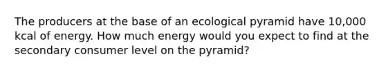 The producers at the base of an ecological pyramid have 10,000 kcal of energy. How much energy would you expect to find at the secondary consumer level on the pyramid?