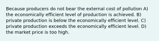 Because producers do not bear the external cost of pollution A) the economically efficient level of production is achieved. B) private production is below the economically efficient level. C) private production exceeds the economically efficient level. D) the market price is too high.