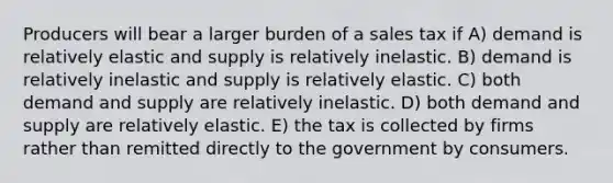 Producers will bear a larger burden of a sales tax if A) demand is relatively elastic and supply is relatively inelastic. B) demand is relatively inelastic and supply is relatively elastic. C) both demand and supply are relatively inelastic. D) both demand and supply are relatively elastic. E) the tax is collected by firms rather than remitted directly to the government by consumers.