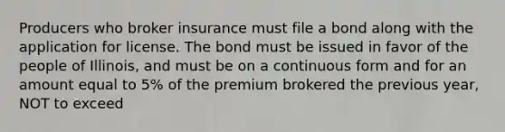 Producers who broker insurance must file a bond along with the application for license. The bond must be issued in favor of the people of Illinois, and must be on a continuous form and for an amount equal to 5% of the premium brokered the previous year, NOT to exceed