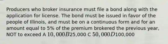 Producers who broker insurance must file a bond along with the application for license. The bond must be issued in favor of the people of Illinois, and must be on a continuous form and for an amount equal to 5% of the premium brokered the previous year, NOT to exceed A 10,000 B25,000 C 50,000 D100,000