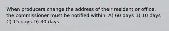 When producers change the address of their resident or office, the commissioner must be notified within: A) 60 days B) 10 days C) 15 days D) 30 days