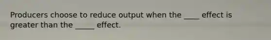 Producers choose to reduce output when the ____ effect is greater than the _____ effect.