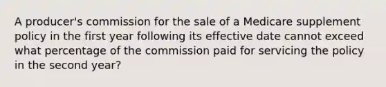 A producer's commission for the sale of a Medicare supplement policy in the first year following its effective date cannot exceed what percentage of the commission paid for servicing the policy in the second year?