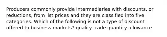 Producers commonly provide intermediaries with discounts, or reductions, from list prices and they are classified into five categories. Which of the following is not a type of discount offered to business markets? quality trade quantity allowance