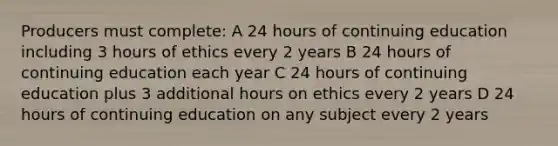 Producers must complete: A 24 hours of continuing education including 3 hours of ethics every 2 years B 24 hours of continuing education each year C 24 hours of continuing education plus 3 additional hours on ethics every 2 years D 24 hours of continuing education on any subject every 2 years