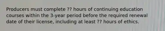 Producers must complete ?? hours of continuing education courses within the 3-year period before the required renewal date of their license, including at least ?? hours of ethics.