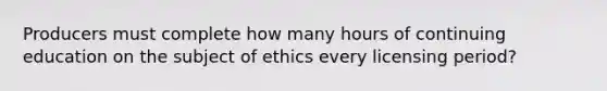 Producers must complete how many hours of continuing education on the subject of ethics every licensing period?