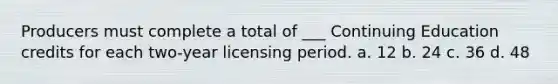 Producers must complete a total of ___ Continuing Education credits for each two-year licensing period. a. 12 b. 24 c. 36 d. 48