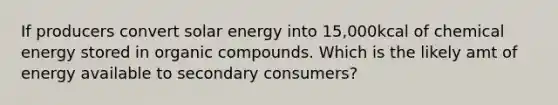 If producers convert solar energy into 15,000kcal of chemical energy stored in organic compounds. Which is the likely amt of energy available to secondary consumers?