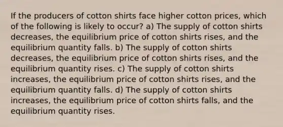 If the producers of cotton shirts face higher cotton prices, which of the following is likely to occur? a) The supply of cotton shirts decreases, the equilibrium price of cotton shirts rises, and the equilibrium quantity falls. b) The supply of cotton shirts decreases, the equilibrium price of cotton shirts rises, and the equilibrium quantity rises. c) The supply of cotton shirts increases, the equilibrium price of cotton shirts rises, and the equilibrium quantity falls. d) The supply of cotton shirts increases, the equilibrium price of cotton shirts falls, and the equilibrium quantity rises.