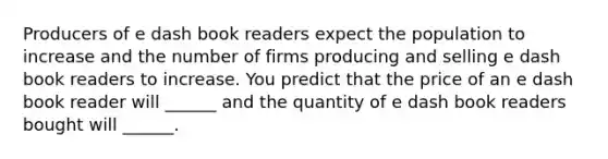 Producers of e dash book readers expect the population to increase and the number of firms producing and selling e dash book readers to increase. You predict that the price of an e dash book reader will​ ______ and the quantity of e dash book readers bought will​ ______.