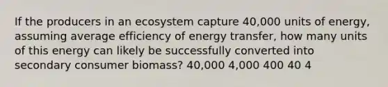 If the producers in an ecosystem capture 40,000 units of energy, assuming average efficiency of energy transfer, how many units of this energy can likely be successfully converted into secondary consumer biomass? 40,000 4,000 400 40 4