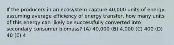 If the producers in an ecosystem capture 40,000 units of energy, assuming average efficiency of energy transfer, how many units of this energy can likely be successfully converted into secondary consumer biomass? (A) 40,000 (B) 4,000 (C) 400 (D) 40 (E) 4