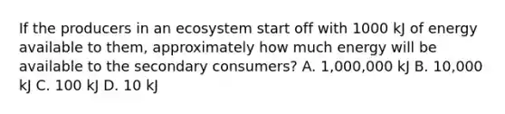 If the producers in an ecosystem start off with 1000 kJ of energy available to them, approximately how much energy will be available to the secondary consumers? A. 1,000,000 kJ B. 10,000 kJ C. 100 kJ D. 10 kJ