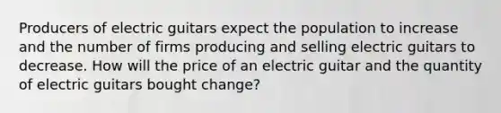 Producers of electric guitars expect the population to increase and the number of firms producing and selling electric guitars to decrease. How will the price of an electric guitar and the quantity of electric guitars bought​ change?