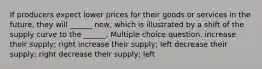 If producers expect lower prices for their goods or services in the future, they will ______ now, which is illustrated by a shift of the supply curve to the ______. Multiple choice question. increase their supply; right increase their supply; left decrease their supply; right decrease their supply; left