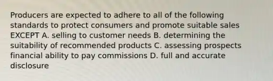 Producers are expected to adhere to all of the following standards to protect consumers and promote suitable sales EXCEPT A. selling to customer needs B. determining the suitability of recommended products C. assessing prospects financial ability to pay commissions D. full and accurate disclosure