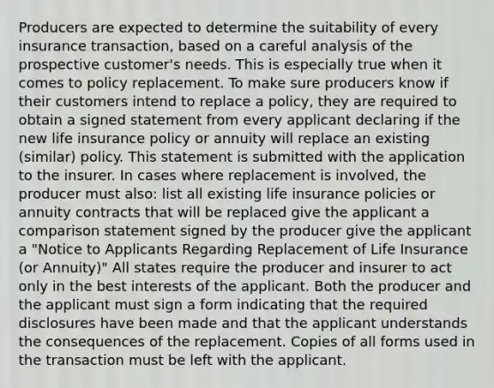 Producers are expected to determine the suitability of every insurance transaction, based on a careful analysis of the prospective customer's needs. This is especially true when it comes to policy replacement. To make sure producers know if their customers intend to replace a policy, they are required to obtain a signed statement from every applicant declaring if the new life insurance policy or annuity will replace an existing (similar) policy. This statement is submitted with the application to the insurer. In cases where replacement is involved, the producer must also: list all existing life insurance policies or annuity contracts that will be replaced give the applicant a comparison statement signed by the producer give the applicant a "Notice to Applicants Regarding Replacement of Life Insurance (or Annuity)" All states require the producer and insurer to act only in the best interests of the applicant. Both the producer and the applicant must sign a form indicating that the required disclosures have been made and that the applicant understands the consequences of the replacement. Copies of all forms used in the transaction must be left with the applicant.