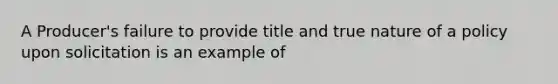 A Producer's failure to provide title and true nature of a policy upon solicitation is an example of