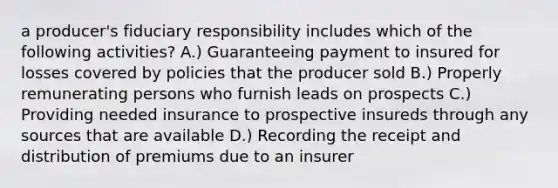 a producer's fiduciary responsibility includes which of the following activities? A.) Guaranteeing payment to insured for losses covered by policies that the producer sold B.) Properly remunerating persons who furnish leads on prospects C.) Providing needed insurance to prospective insureds through any sources that are available D.) Recording the receipt and distribution of premiums due to an insurer