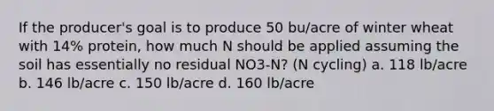 If the producer's goal is to produce 50 bu/acre of winter wheat with 14% protein, how much N should be applied assuming the soil has essentially no residual NO3-N? (N cycling) a. 118 lb/acre b. 146 lb/acre c. 150 lb/acre d. 160 lb/acre