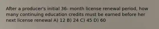 After a producer's initial 36- month license renewal period, how many continuing education credits must be earned before her next license renewal A) 12 B) 24 C) 45 D) 60