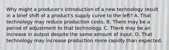 Why might a producer's introduction of a new technology result in a brief shift of a product's supply curve to the left? A. That technology may reduce production costs. B. There may be a period of adjustment to that technology. C. There may be an increase in output despite the same amount of input. D. That technology may increase production more rapidly than expected.