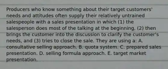 Producers who know something about their target customers' needs and attitudes often supply their relatively untrained salespeople with a sales presentation in which (1) the salesperson does most of the talking at the beginning, (2) then brings the customer into the discussion to clarify the customer's needs, and (3) tries to close the sale. They are using a: A. consultative selling approach. B. quota system. C. prepared sales presentation. D. selling formula approach. E. target market presentation.