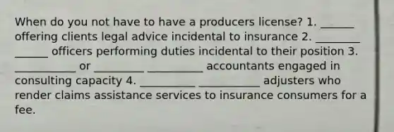 When do you not have to have a producers license? 1. ______ offering clients legal advice incidental to insurance 2. ________ ______ officers performing duties incidental to their position 3. ___________ or _________ __________ accountants engaged in consulting capacity 4. __________ ___________ adjusters who render claims assistance services to insurance consumers for a fee.