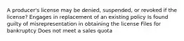 A producer's license may be denied, suspended, or revoked if the license? Engages in replacement of an existing policy Is found guilty of misrepresentation in obtaining the license Files for bankruptcy Does not meet a sales quota