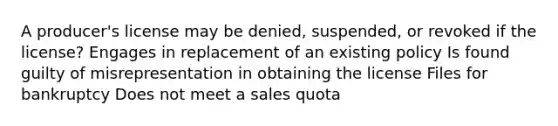 A producer's license may be denied, suspended, or revoked if the license? Engages in replacement of an existing policy Is found guilty of misrepresentation in obtaining the license Files for bankruptcy Does not meet a sales quota